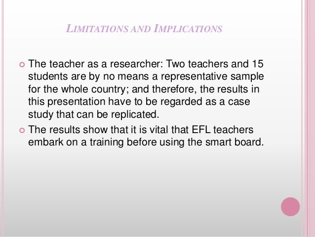 LIMITATIONS AND IMPLICATIONS
 The teacher as a researcher: Two teachers and 15
students are by no means a representative sample
for the whole country; and therefore, the results in
this presentation have to be regarded as a case
study that can be replicated.
 The results show that it is vital that EFL teachers
embark on a training before using the smart board.
 