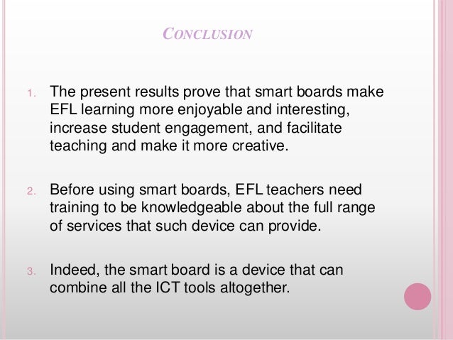 CONCLUSION
1. The present results prove that smart boards make
EFL learning more enjoyable and interesting,
increase student engagement, and facilitate
teaching and make it more creative.
2. Before using smart boards, EFL teachers need
training to be knowledgeable about the full range
of services that such device can provide.
3. Indeed, the smart board is a device that can
combine all the ICT tools altogether.
 