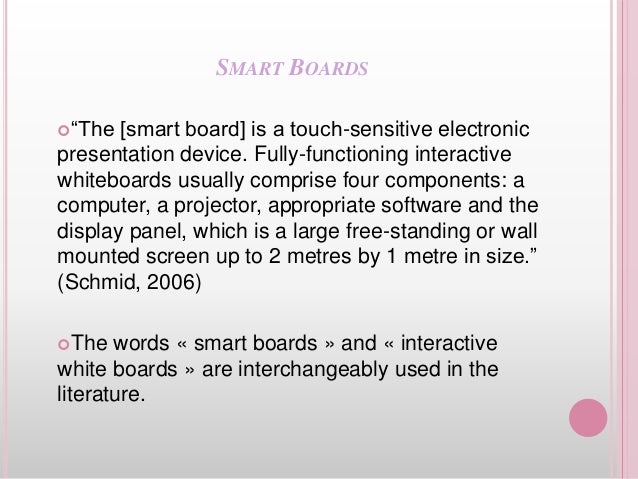 SMART BOARDS
“The [smart board] is a touch-sensitive electronic
presentation device. Fully-functioning interactive
whiteboards usually comprise four components: a
computer, a projector, appropriate software and the
display panel, which is a large free-standing or wall
mounted screen up to 2 metres by 1 metre in size.”
(Schmid, 2006)
The words « smart boards » and « interactive
white boards » are interchangeably used in the
literature.
 