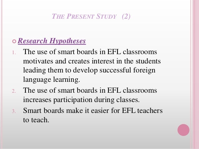 THE PRESENT STUDY (2)
 Research Hypotheses
1. The use of smart boards in EFL classrooms
motivates and creates interest in the students
leading them to develop successful foreign
language learning.
2. The use of smart boards in EFL classrooms
increases participation during classes.
3. Smart boards make it easier for EFL teachers
to teach.
 