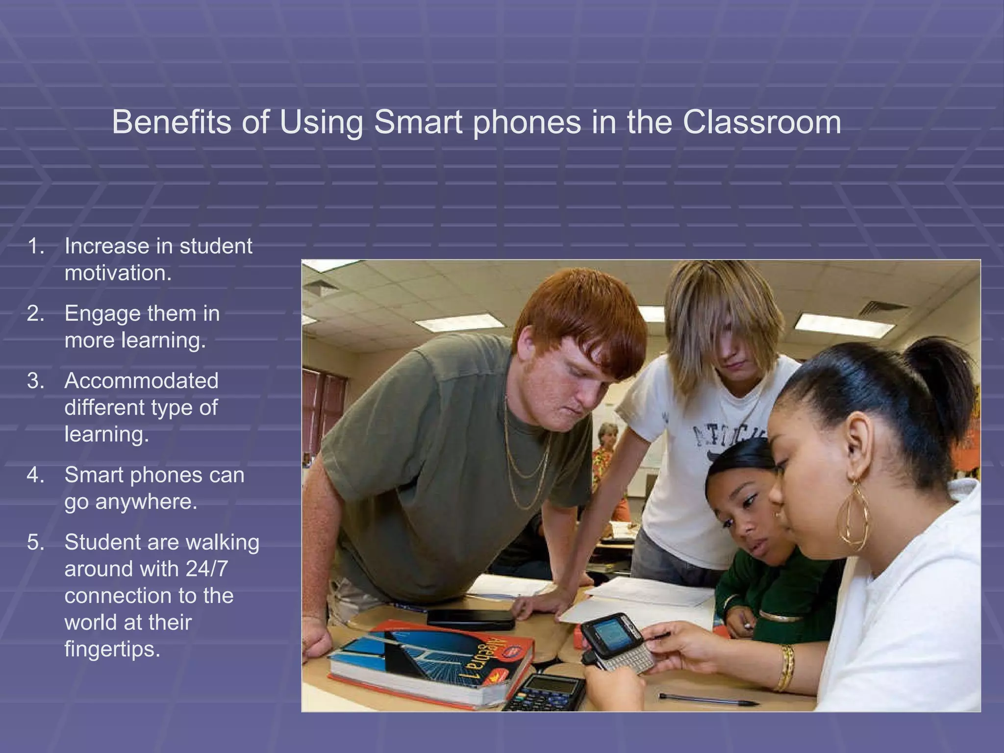 Benefits of Using Smart phones in the Classroom Increase in student motivation. Engage them in more learning. Accommodated different type of learning. Smart phones can go anywhere. Student are walking around with 24/7 connection to the world at their fingertips. 