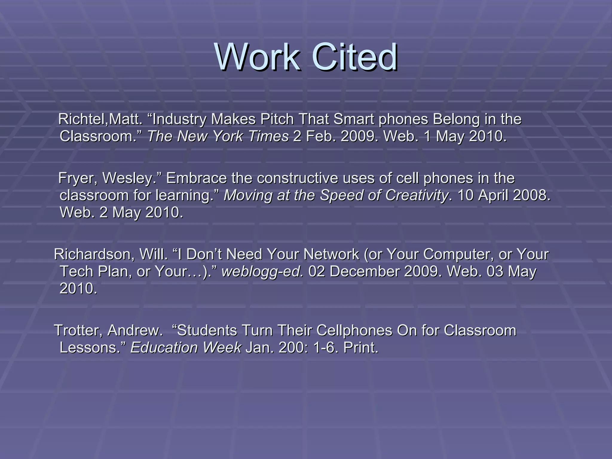 Work Cited Richtel,Matt. “Industry Makes Pitch That Smart phones Belong in the Classroom.”  The New York Times  2 Feb. 2009. Web. 1 May 2010. Fryer, Wesley.” Embrace the constructive uses of cell phones in the classroom for learning.”  Moving at the Speed of Creativity . 10 April 2008. Web. 2 May 2010. Richardson, Will. “I Don’t Need Your Network (or Your Computer, or Your Tech Plan, or Your…).”  weblogg-ed.  02 December 2009. Web. 03 May 2010. Trotter, Andrew.  “Students Turn Their Cellphones On for Classroom Lessons.”  Education Week  Jan. 200: 1-6. Print. 