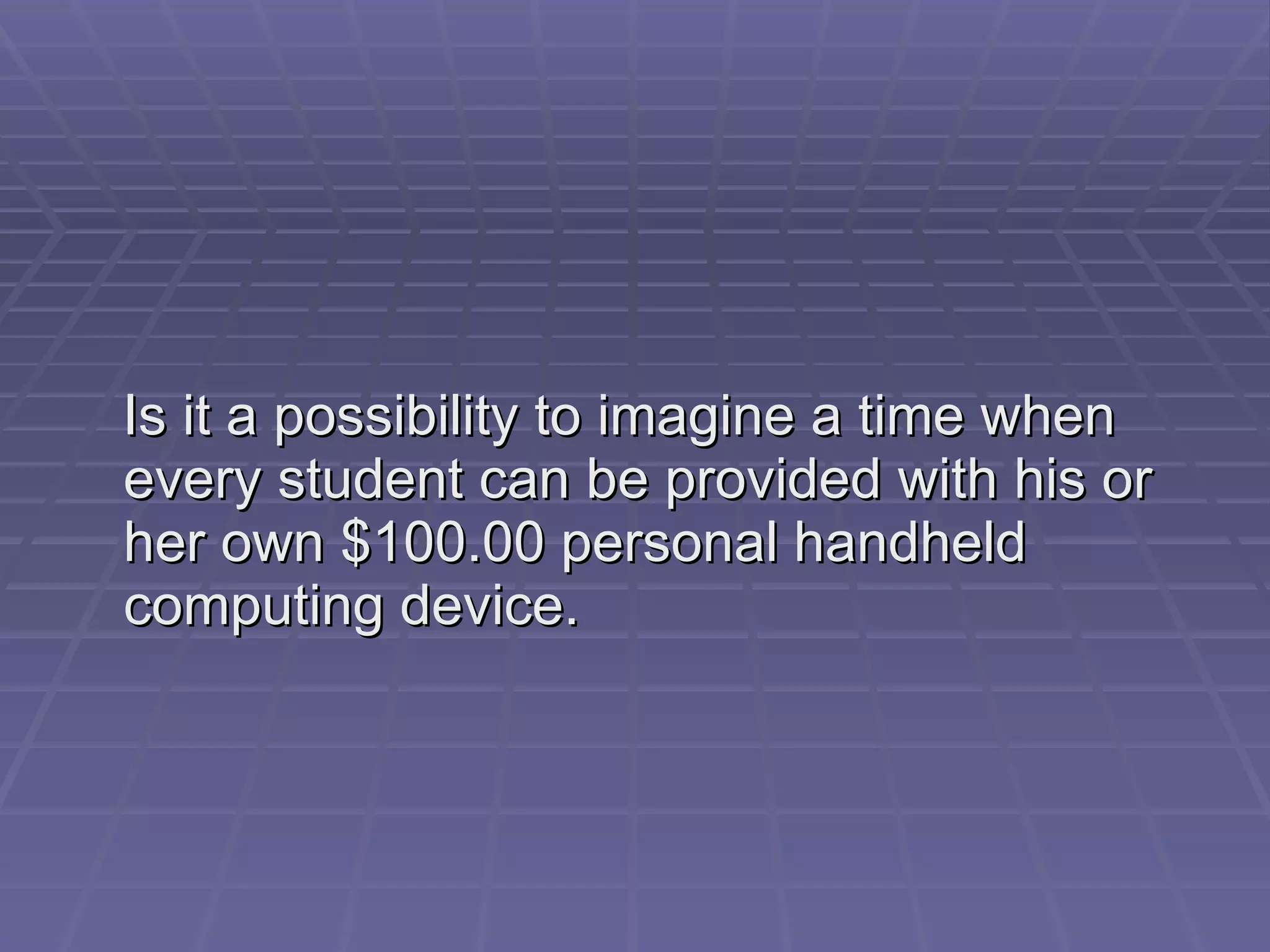 Is it a possibility to imagine a time when every student can be provided with his or her own $100.00 personal handheld computing device. 
