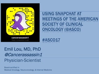 USING SNAPCHAT AT
MEETINGS OF THE AMERICAN
SOCIETY OF CLINICAL
ONCOLOGY (@ASCO)
#ASCO17
Emil Lou, MD, PhD
@Cancerassassin1
Physician-Scientist
Board-certified in
Medical Oncology, Neuro-oncology, & Internal Medicine
 