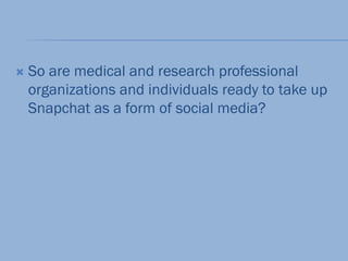 So are medical and research professional
organizations and individuals ready to take up
Snapchat as a form of social media?
 