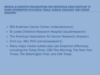 MEDICAL & SCIENTIFIC ORGANIZATIONS AND INDIVIDUALS USING SNAPCHAT TO
SHARE INFORMATION ON CLINICAL TRIALS, CLINICAL ONCOLOGY, AND CANCER
RESEARCH
 MD Anderson Cancer Center (mdandersoncc)
 St Judes Childrens Research Hospital (stjuderesearch)
 The American Association for Cancer Research (theaacr)
 Emil Lou, MD, PhD (cancerassassin1)
 Many major media outlets also use Snapchat effectively,
including the Today Show, CBS This Morning, The New York
Times, The Washington Post, and USA Today
 