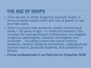THE AGE OF SNAPS
 Time will tell. In 2016, Snapchat overtook Twitter in
terms of social media traffic and rate of growth in use
and new users.
 There is a brand new audience, mostly consisting of
those < 30 years of age – in medicine/research, this
includes the next generation of physicians (oncologists,
surgeons, pathologists, radiation oncologists) and
scientists – including current and future medical
students, medical residents and fellows, undergraduate
science majors, graduate students, and postdoctoral
fellows.
 Future professionals in our field are on Snapchat NOW.
 