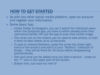 HOW TO GET STARTED
 As with any other social media platform, open an account
and register your information.
 Some basic tips:
 Unlike Twitter & Instagram, you can’t search for individual users
within the Snapchat app; you have to either already know their
username/handle, OR use the app to scan their profile image.
 The circle icon on the bottom can be used to take photos, or hold
it down to take videos up to 10-seconds.
 To post to viewers/followers, press the arrow key (lower-right
hand on the screen) and add it to your “MyStory” collection of
Snaps – they will be there for 24 hours before disappearing
spontaneously.
 Text and icons can be added once you take a picture – press on
the “T” icon in the upper part of the screen.
 Bottom line: Just have fun with it!
 