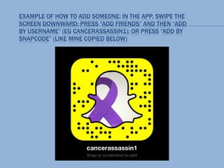 EXAMPLE OF HOW TO ADD SOMEONE: IN THE APP, SWIPE THE
SCREEN DOWNWARD; PRESS “ADD FRIENDS” AND THEN “ADD
BY USERNAME” (EG CANCERASSASSIN1); OR PRESS “ADD BY
SNAPCODE” (LIKE MINE COPIED BELOW)
 