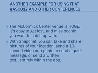 ANOTHER EXAMPLE FOR USING IT AT
#ASCO17 AND OTHER CONFERENCES
 The McCormick Center venue is HUGE.
It’s easy to get lost, and miss people
you want to catch up with.
 With Snapchat, you can take and share
pictures of your location, send a 10-
second video or a photo to send a quick
message, or send a written
text…entirely within the app.
 