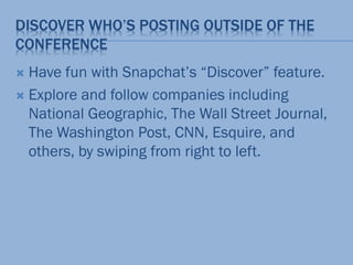 DISCOVER WHO’S POSTING OUTSIDE OF THE
CONFERENCE
 Have fun with Snapchat’s “Discover” feature.
 Explore and follow companies including
National Geographic, The Wall Street Journal,
The Washington Post, CNN, Esquire, and
others, by swiping from right to left.
 