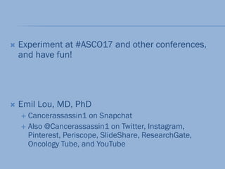  Experiment at #ASCO17 and other conferences,
and have fun!
 Emil Lou, MD, PhD
 Cancerassassin1 on Snapchat
 Also @Cancerassassin1 on Twitter, Instagram,
Pinterest, Periscope, ݺߣShare, ResearchGate,
Oncology Tube, and YouTube
 