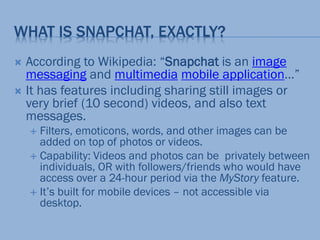 WHAT IS SNAPCHAT, EXACTLY?
 According to Wikipedia: “Snapchat is an image
messaging and multimedia mobile application…”
 It has features including sharing still images or
very brief (10 second) videos, and also text
messages.
 Filters, emoticons, words, and other images can be
added on top of photos or videos.
 Capability: Videos and photos can be privately between
individuals, OR with followers/friends who would have
access over a 24-hour period via the MyStory feature.
 It’s built for mobile devices – not accessible via
desktop.
 