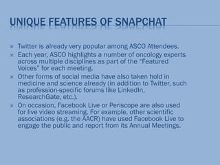 UNIQUE FEATURES OF SNAPCHAT
 Twitter is already very popular among ASCO Attendees.
 Each year, ASCO highlights a number of oncology experts
across multiple disciplines as part of the “Featured
Voices” for each meeting.
 Other forms of social media have also taken hold in
medicine and science already (in addition to Twitter, such
as profession-specific forums like LinkedIn,
ResearchGate, etc.).
 On occasion, Facebook Live or Periscope are also used
for live video streaming. For example, other scientific
associations (e.g. the AACR) have used Facebook Live to
engage the public and report from its Annual Meetings.
 