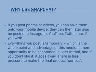 WHY USE SNAPCHAT?
 If you post photos or videos, you can save them
onto your mobile device; they can then later also
be posted to Instagram, YouTube, Twitter, etc. if
you wish.
 Everything you post is temporary – which is the
whole point and advantage of this medium: more
opportunity to be spontaneous, less formal, and if
you don’t like it, it goes away. There is less
pressure to make the final product ‘perfect’.
 