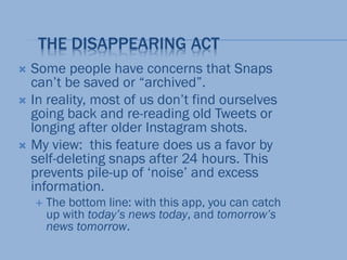 THE DISAPPEARING ACT
 Some people have concerns that Snaps
can’t be saved or “archived”.
 In reality, most of us don’t find ourselves
going back and re-reading old Tweets or
longing after older Instagram shots.
 My view: this feature does us a favor by
self-deleting snaps after 24 hours. This
prevents pile-up of ‘noise’ and excess
information.
 The bottom line: with this app, you can catch
up with today’s news today, and tomorrow’s
news tomorrow.
 