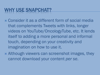 WHY USE SNAPCHAT?
 Consider it as a different form of social media
that complements Tweets with links, longer
videos on YouTube/OncologyTube, etc. It lends
itself to adding a more personal and informal
touch, depending on your creativity and
imagination on how to use it.
 Although viewers can screenshot images, they
cannot download your content per se.
 