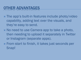 OTHER ADVANTAGES
 The app’s built-in features include photo/video
capability, adding text over the visuals, and
they’re easy to send.
 No need to use Camera app to take a photo,
then needing to upload it separately in Twitter
or Instagram (separate apps).
 From start to finish, it takes just seconds per
Snap!
 