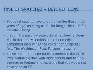 RISE OF SNAPCHAT – BEYOND TEENS
 Snapchat used to have a reputation (for those > 25
years of age) as being useful for images best left for
‘private viewing’….
 …But in the past few years, there has been a steep
rise in major news outlets and other media
companies displaying their content on Snapchat
(e.g. The Washington Post, Fortune magazine).
 These and other major outlets chronicled the 2016
Presidential election with more candor and behind-
the-scenes footage and reporting that you would not
have seen on TV.
 