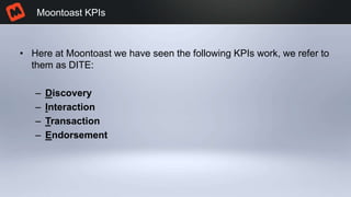 • Here at Moontoast we have seen the following KPIs work, we refer to
them as DITE:
– Discovery
– Interaction
– Transaction
– Endorsement
Moontoast KPIs
 