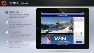 DITE Explained
DISCOVERY
INTERACTION
TRANSACTION
ENDORSEMENT
Which takes them to a branded
experience, with a video and
form to receive updates.
If the user decides to participate in
the contest, they fill-out
the form.
Once the form is complete, the user
would press the “ENTER NOW”
button to submit.
After the submission, the user is
asked to shared this app with
friends and family.
 
