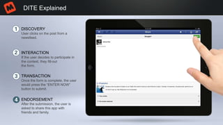 DITE Explained
DISCOVERY
INTERACTION
TRANSACTION
ENDORSEMENT
User clicks on the post from a
newsfeed.
If the user decides to participate in
the contest, they fill-out
the form.
Once the form is complete, the user
would press the “ENTER NOW”
button to submit.
After the submission, the user is
asked to share this app with
friends and family.
 