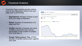 • Facebook Page Insights provide metrics
such as the following to inform how your
page post is performing:
– Impressions: Number of times a post
from your page is displayed
– Reach: Number of impressions of a
page post this
– Virality: Number of people who have
created a story from your post as
percentage of the number of people
who have seen it
– People Talking About This: (PTAT)
Number of people taking action against
your post
Facebook Analytics
 