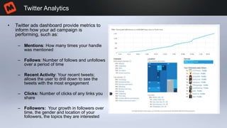 • Twitter ads dashboard provide metrics to
inform how your ad campaign is
performing, such as:
– Mentions: How many times your handle
was mentioned
– Follows: Number of follows and unfollows
over a period of time
– Recent Activity: Your recent tweets;
allows the user to drill down to see the
tweets with the most engagement
– Clicks: Number of clicks of any links you
share
– Followers: Your growth in followers over
time, the gender and location of your
followers, the topics they are interested
Twitter Analytics
 