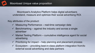 Moontoast Unique value proposition
Key attributes of the product:
 Measuring Performance – real-time campaign data
 Benchmarking – against the industry and across a single
advertiser
 Market Testing Platform – cumulative intelligence agent for social
advertising
 Prioritizing for impact – help planning and placement process
 Ecosystem – providing best-in-class platform integration from/to
external social advertising and data partners
Moontoast’s Analytics Platform helps digital advertisers
understand, measure and optimize their social advertising ROI.
 