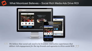 What Moontoast Believes – Social Rich Media Ads Drive ROI
We believe that social ads need to be branded, interactive experiences that
deliver rich engagement for the top brands and agencies to drive social ROI.
“
 