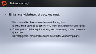 • Similar to any Marketing strategy you must:
– Have executive buy-in to utilize social analytics.
– Identify the business questions you want answered through social.
– Focus your social analytics strategy on answering these business
questions.
– Develop goals, KPIs and success criteria for your campaigns.
Before you begin
 