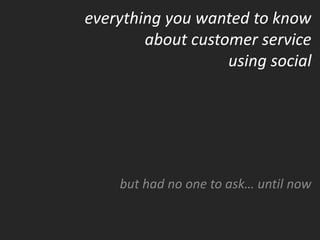 everything you wanted to know
        about customer service
                   using social




    but had no one to ask… until now
 