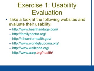 Exercise 1: Usability Evaluation Take a look at the following websites and evaluate their usability: http://www. healthandage .com/ http: //familydoctor .org/ http: //nihseniorhealth . gov/ http://www. worldglaucoma .org/ http://www. wellzone .org/ http://www. aarp .org/health/   