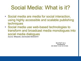 Social Media: What is it? Social media are media for social interaction, using highly accessible and scalable publishing techniques Social media use web-based technologies to transform and broadcast media monologues into social media dialogues   Source: Wikipedia, downloaded 09/22/2010 