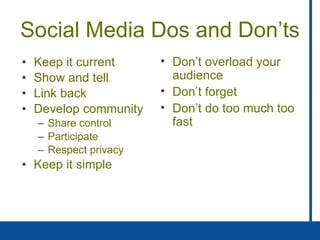 Social Media Dos and Don’ts Keep it current Show and tell  Link back  Develop community Share control Participate Respect privacy Keep it simple Don’t overload your audience Don’t forget Don’t do too much too fast 