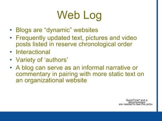 Web Log  Blogs are “dynamic” websites Frequently updated text, pictures and video posts listed in reserve chronological order Interactional Variety of ‘authors’  A blog can serve as an informal narrative or commentary in pairing with more static text on an organizational website 