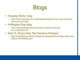 Blogs Housing Works’ blog http://www.housingworks.org/blogs/detail/graphic-nyc-video-has-aids-community-divided/ Huffington Post blog http://www.huffingtonpost.com/sean-strub/its-never-just-hiv_b_804438.html Mark S. King’s blog “My Fabulous Disease“ http://marksking.com/my-fabulous-disease/five-things-about-hiv-theyre-not-telling-you/ 