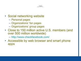 Social networking website  Personal pages Organizations’ fan pages Organizations’ group pages Close to 150 million active U.S. members (and over 500 million worldwide) http://www. checkfacebook .com/   Accessible by web browser and smart phone apps 
