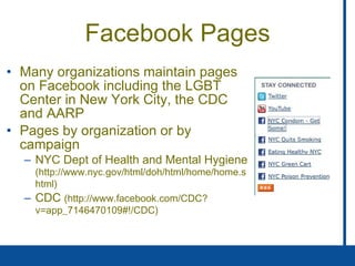 Facebook Pages Many organizations maintain pages on Facebook including the LGBT Center in New York City, the CDC and AARP  Pages by organization or by campaign NYC Dept of Health and Mental Hygiene  ( http://www.nyc.gov/html/doh/html/home/home.shtml) CDC  ( http://www.facebook.com/CDC?v=app_7146470109#!/CDC) 
