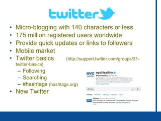 Twitter Micro-blogging with 140 characters or less 175 million registered users worldwide Provide quick updates or links to followers Mobile market Twitter basics  ( http://support.twitter.com/groups/31-twitter-basics) Following Searching #hashtags  (hashtags.org) New Twitter 
