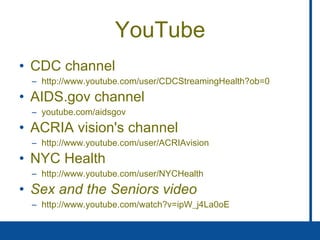 YouTube CDC channel http://www.youtube.com/user/CDCStreamingHealth?ob=0 AIDS.gov channel youtube.com/aidsgov ACRIA vision's channel http://www.youtube.com/user/ACRIAvision NYC Health http://www.youtube.com/user/NYCHealth Sex and the Seniors video http://www.youtube.com/watch?v=ipW_j4La0oE 