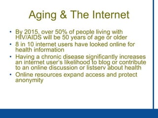 Aging & The Internet By 2015, over 50% of people living with HIV/AIDS will be 50 years of age or older  8 in 10 internet users have looked online for health information Having a chronic disease significantly increases an internet user’s likelihood to blog or contribute to an online discussion or listserv about health Online resources expand access and protect anonymity 