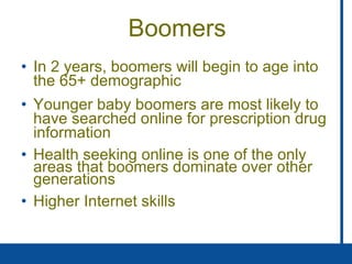 Boomers In 2 years, boomers will begin to age into the 65+ demographic Younger baby boomers are most likely to have searched online for prescription drug information Health seeking online is one of the only areas that boomers dominate over other generations Higher Internet skills 