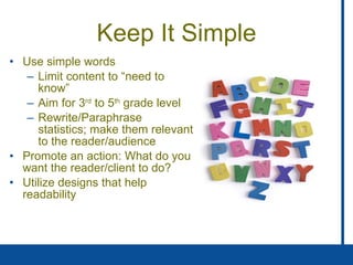 Keep It Simple Use simple words Limit content to “need to know” Aim for 3 rd  to 5 th  grade level Rewrite/Paraphrase statistics; make them relevant to the reader/audience Promote an action: What do you want the reader/client to do? Utilize designs that help readability 