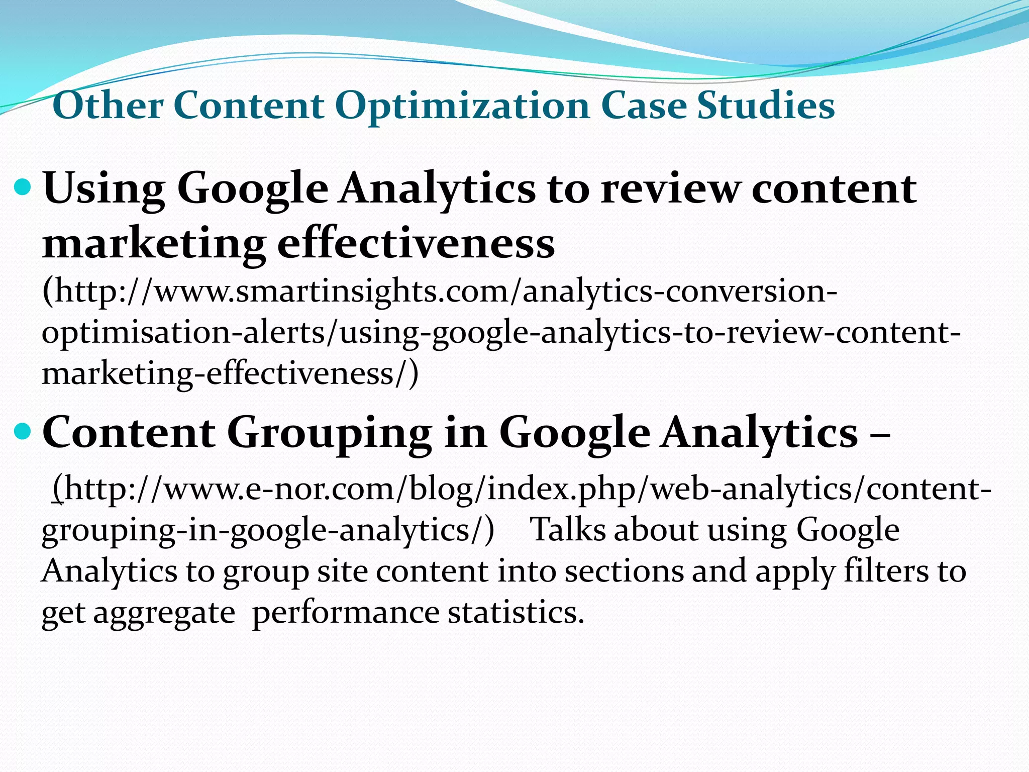 Other Content Optimization Case Studies Using Google Analytics to review content marketing effectiveness (http://www.smartinsights.com/analytics-conversion-optimisation-alerts/using-google-analytics-to-review-content-marketing-effectiveness/)Content Grouping in Google Analytics – (http://www.e-nor.com/blog/index.php/web-analytics/content-grouping-in-google-analytics/)    Talks about using Google Analytics to group site content into sections and apply filters to get aggregate  performance statistics.