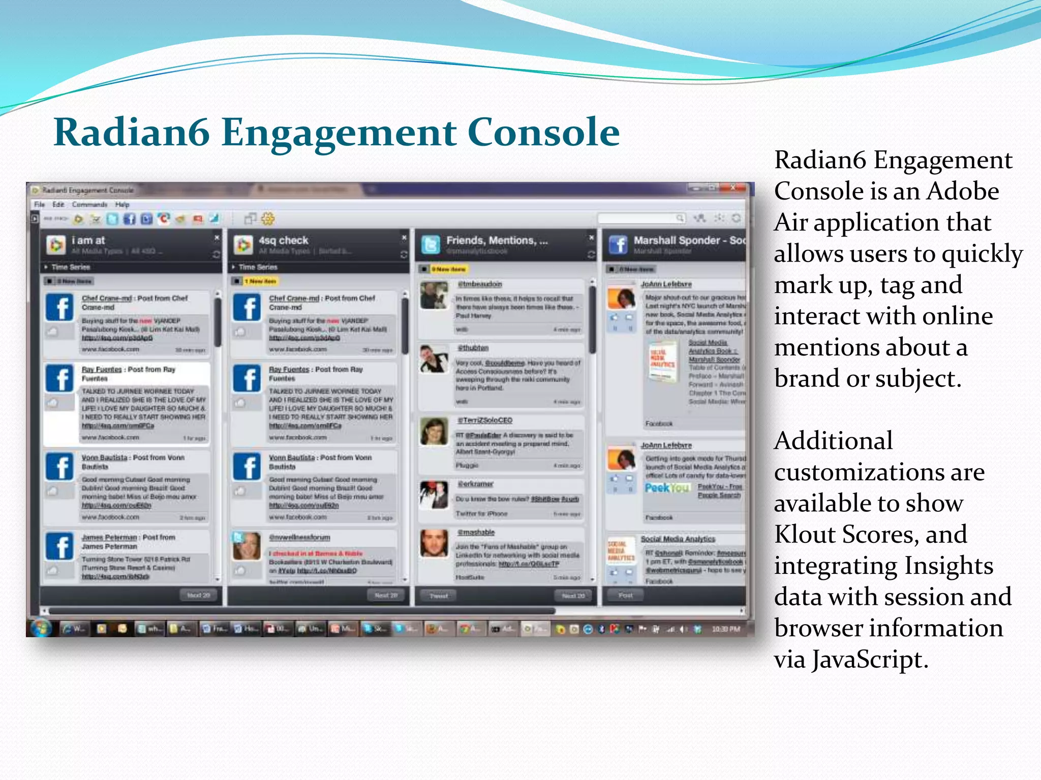 Radian6 Engagement ConsoleRadian6 Engagement Console is an Adobe Air application that  allows users to quickly mark up, tag and interact with online mentions about a brand or subject.Additional customizations are available to show Klout Scores, and integrating Insights data with session and browser information via JavaScript.