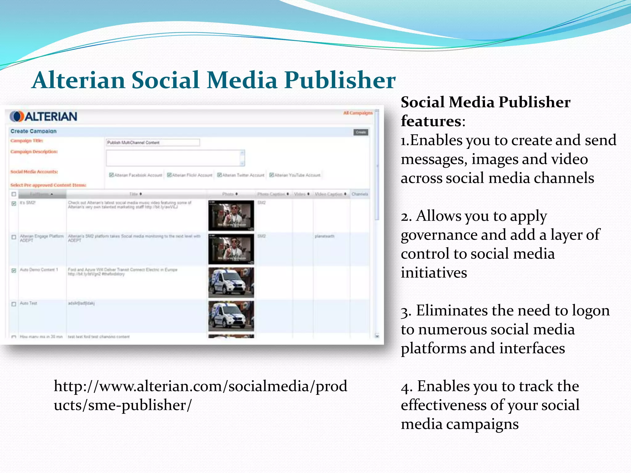 Alterian Social Media PublisherSocial Media Publisher features: 1.Enables you to create and send messages, images and video across social media channels 2. Allows you to apply governance and add a layer of control to social media initiatives 3. Eliminates the need to logon to numerous social media platforms and interfaces 4. Enables you to track the effectiveness of your social media campaigns http://www.alterian.com/socialmedia/products/sme-publisher/