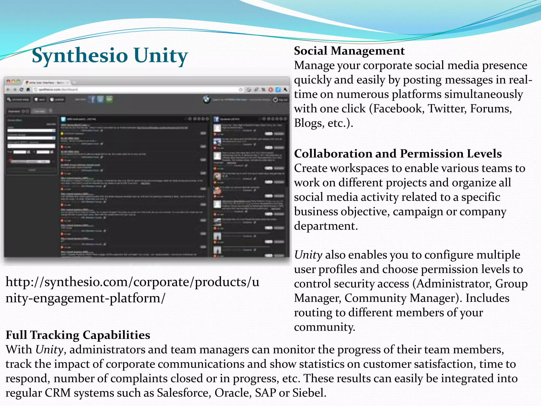 Synthesio UnitySocial ManagementManage your corporate social media presence quickly and easily by posting messages in real-time on numerous platforms simultaneously with one click (Facebook, Twitter, Forums, Blogs, etc.). Collaboration and Permission LevelsCreate workspaces to enable various teams to work on different projects and organize all social media activity related to a specific business objective, campaign or company department. Unityalso enables you to configure multiple user profiles and choose permission levels to control security access (Administrator, Group Manager, Community Manager). Includes routing to different members of your community.http://synthesio.com/corporate/products/unity-engagement-platform/Full Tracking CapabilitiesWith Unity, administrators and team managers can monitor the progress of their team members, track the impact of corporate communications and show statistics on customer satisfaction, time to respond, number of complaints closed or in progress, etc. These results can easily be integrated into regular CRM systems such as Salesforce, Oracle, SAP or Siebel.