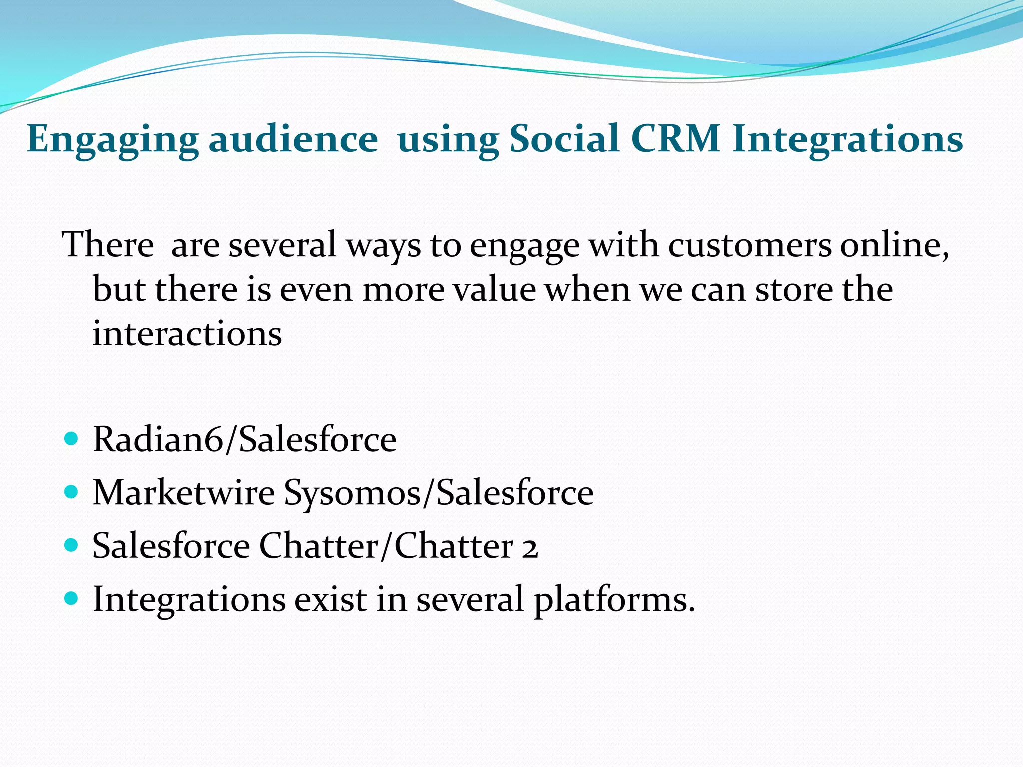 Engaging audience  using Social CRM IntegrationsThere  are several ways to engage with customers online, but there is even more value when we can store the interactionsRadian6/SalesforceMarketwire Sysomos/SalesforceSalesforce Chatter/Chatter 2Integrations exist in several platforms.