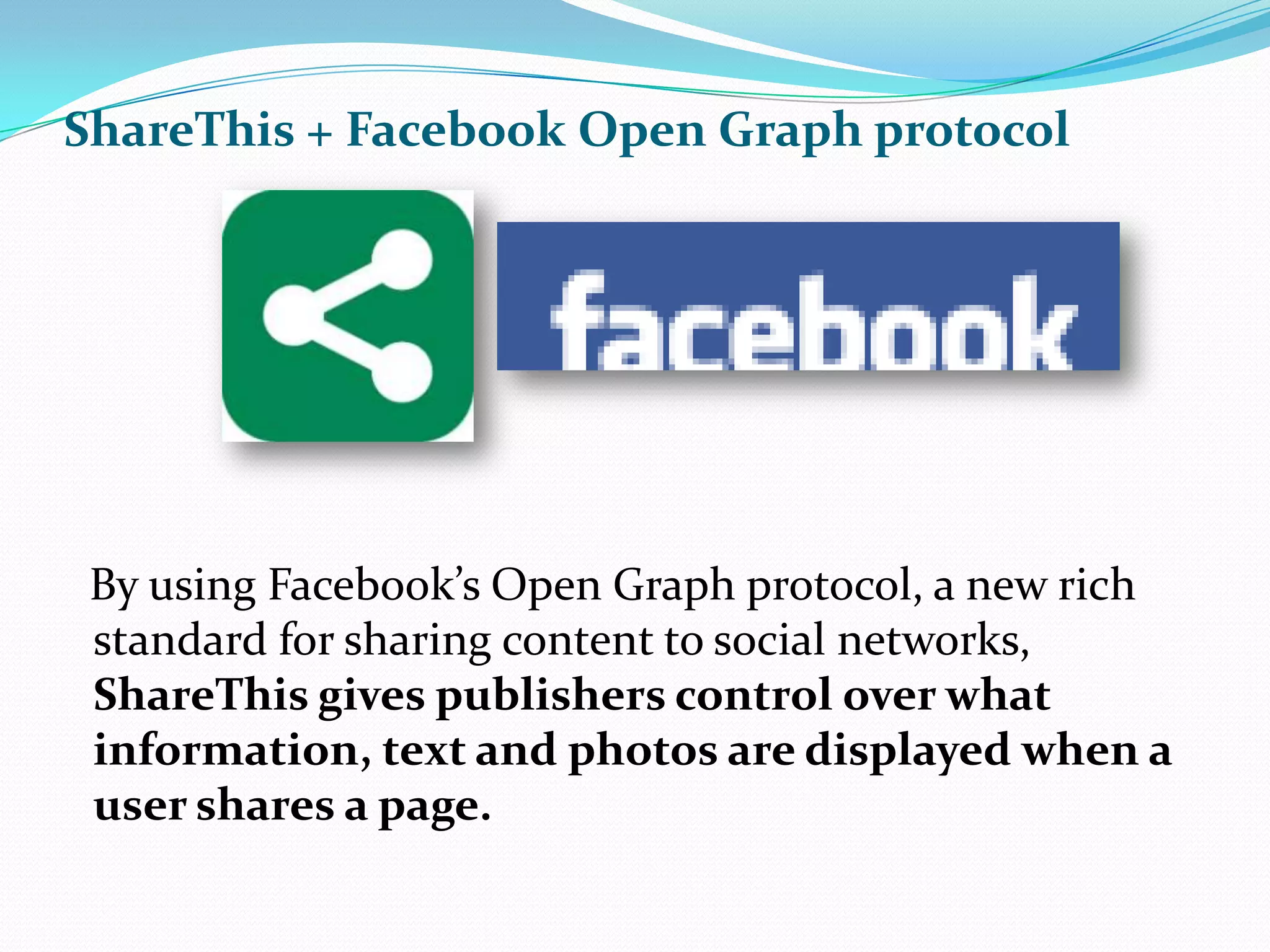 ShareThis + Facebook Open Graph protocol    By using Facebook’s Open Graph protocol, a new rich standard for sharing content to social networks, ShareThis gives publishers control over what information, text and photos are displayed when a user shares a page. 